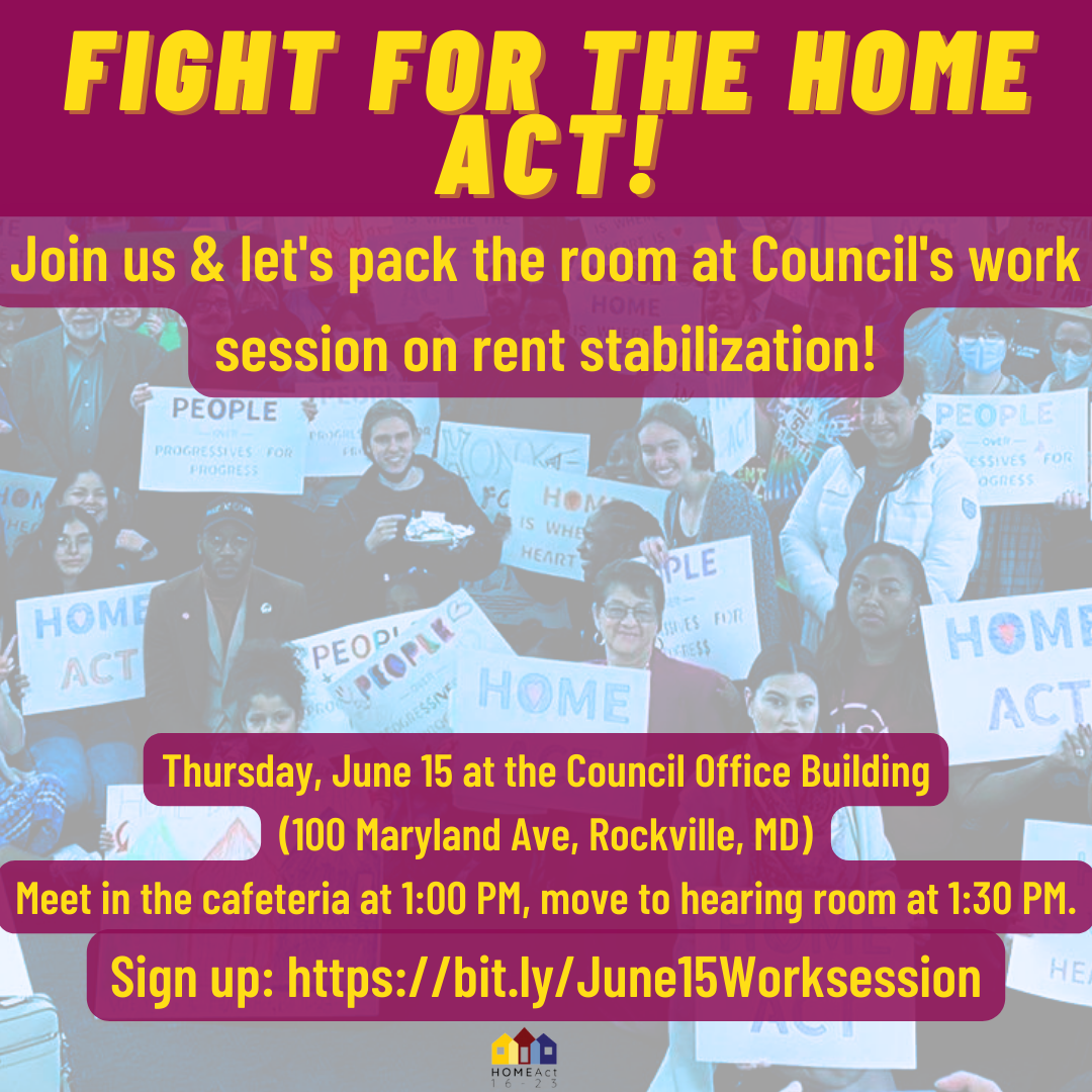 Graphic saying: Fight for the HOME Act! Join us & let's pack the room at the Council's work session on rent stabilization! Thursday, June 15 at the Council Office Building (100 Maryland Ave. Rockville, MD) Meet in the Cafeteria at 1:00 PM, move to the hearing room at 1:30 PM. Sing up: https://bit.ly/June15Worksession